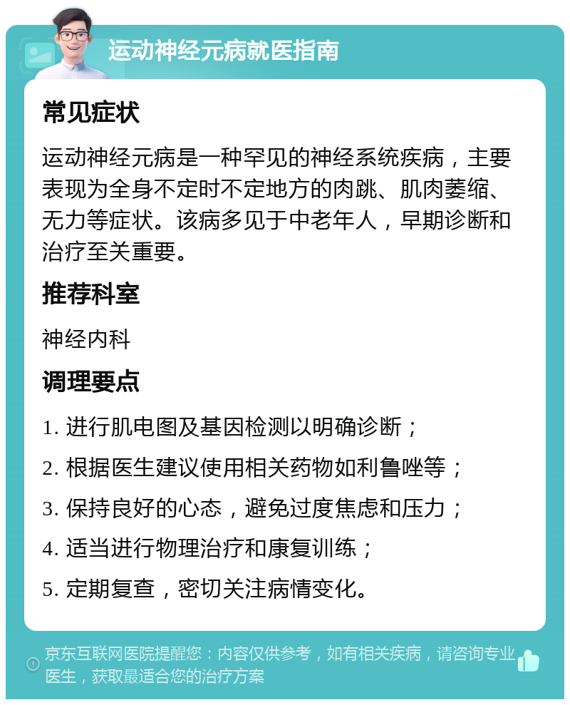 运动神经元病就医指南 常见症状 运动神经元病是一种罕见的神经系统疾病，主要表现为全身不定时不定地方的肉跳、肌肉萎缩、无力等症状。该病多见于中老年人，早期诊断和治疗至关重要。 推荐科室 神经内科 调理要点 1. 进行肌电图及基因检测以明确诊断； 2. 根据医生建议使用相关药物如利鲁唑等； 3. 保持良好的心态，避免过度焦虑和压力； 4. 适当进行物理治疗和康复训练； 5. 定期复查，密切关注病情变化。