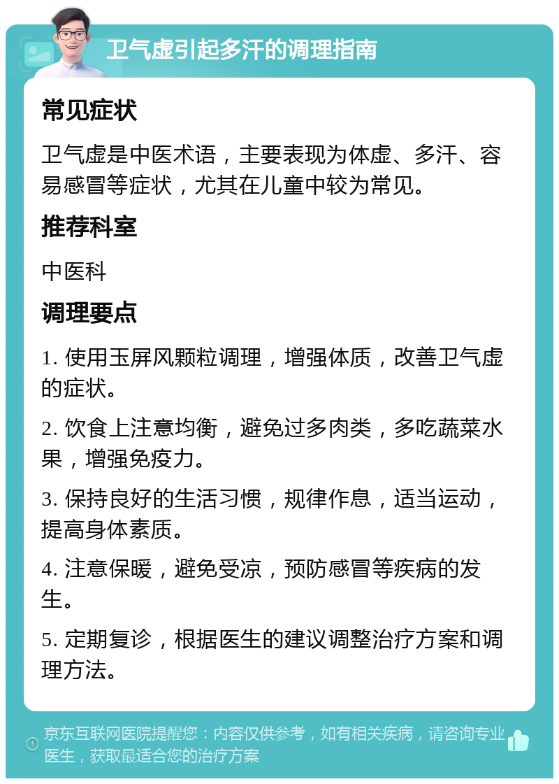 卫气虚引起多汗的调理指南 常见症状 卫气虚是中医术语，主要表现为体虚、多汗、容易感冒等症状，尤其在儿童中较为常见。 推荐科室 中医科 调理要点 1. 使用玉屏风颗粒调理，增强体质，改善卫气虚的症状。 2. 饮食上注意均衡，避免过多肉类，多吃蔬菜水果，增强免疫力。 3. 保持良好的生活习惯，规律作息，适当运动，提高身体素质。 4. 注意保暖，避免受凉，预防感冒等疾病的发生。 5. 定期复诊，根据医生的建议调整治疗方案和调理方法。