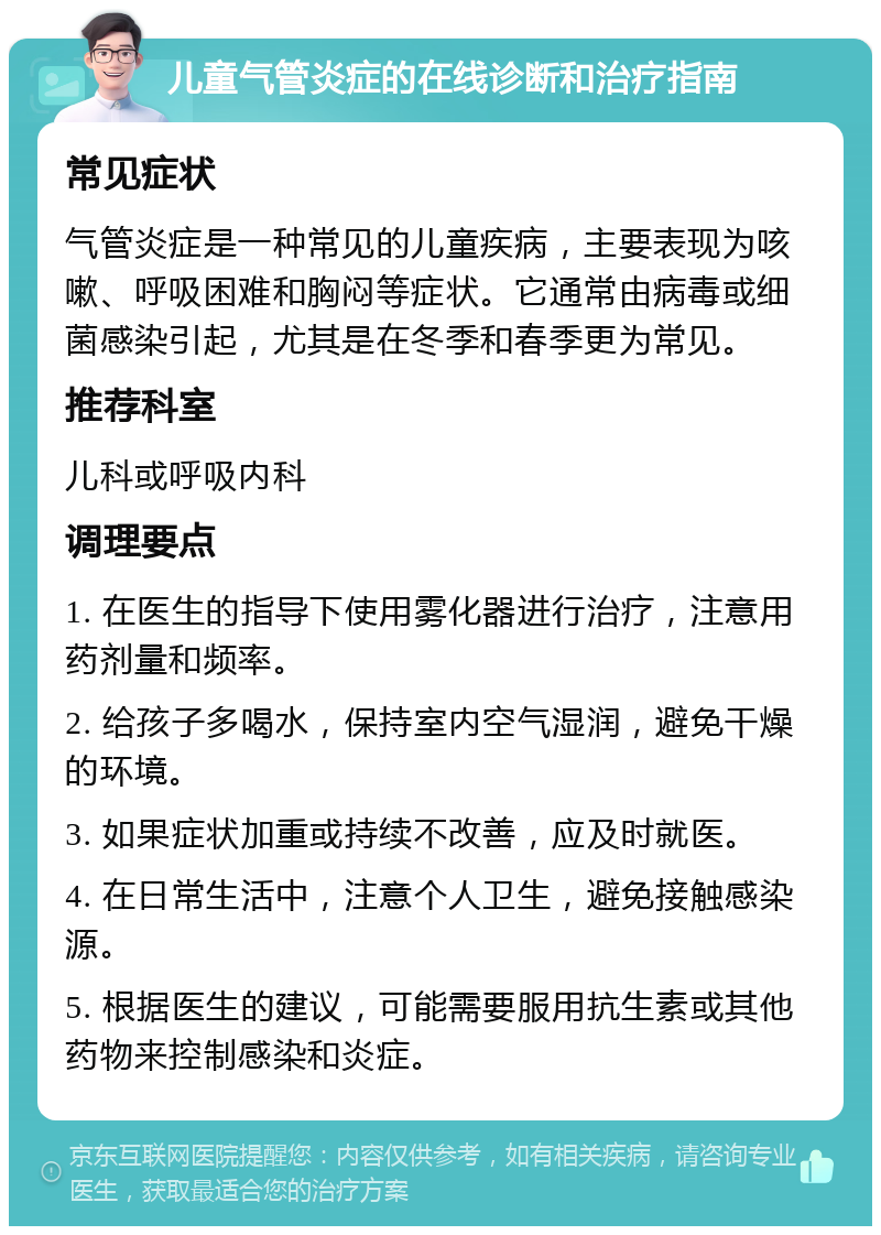 儿童气管炎症的在线诊断和治疗指南 常见症状 气管炎症是一种常见的儿童疾病，主要表现为咳嗽、呼吸困难和胸闷等症状。它通常由病毒或细菌感染引起，尤其是在冬季和春季更为常见。 推荐科室 儿科或呼吸内科 调理要点 1. 在医生的指导下使用雾化器进行治疗，注意用药剂量和频率。 2. 给孩子多喝水，保持室内空气湿润，避免干燥的环境。 3. 如果症状加重或持续不改善，应及时就医。 4. 在日常生活中，注意个人卫生，避免接触感染源。 5. 根据医生的建议，可能需要服用抗生素或其他药物来控制感染和炎症。