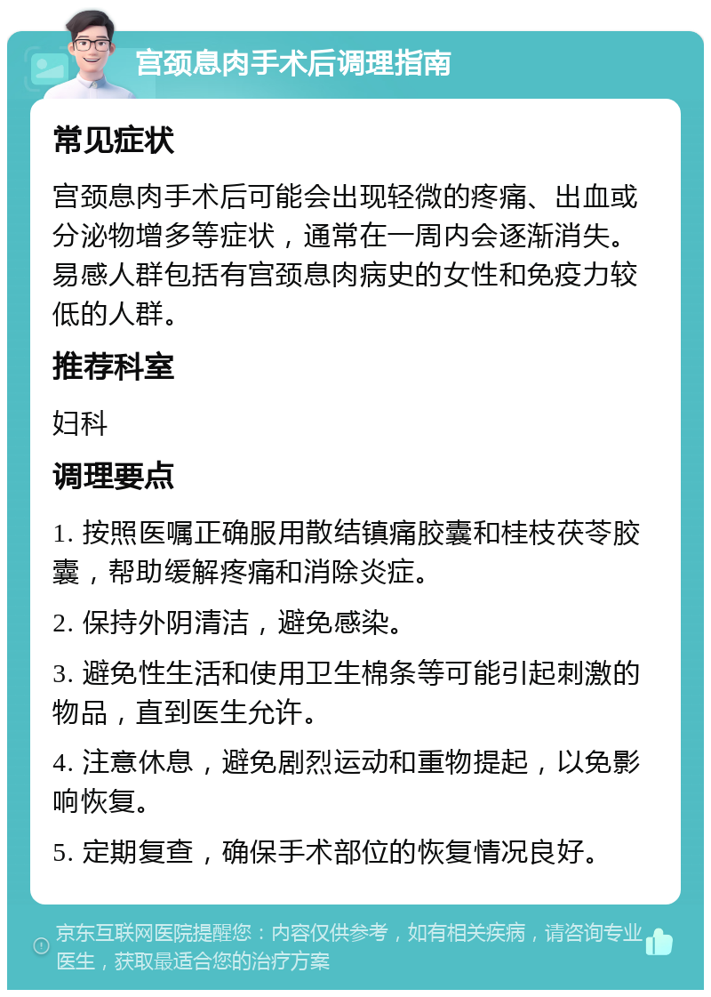 宫颈息肉手术后调理指南 常见症状 宫颈息肉手术后可能会出现轻微的疼痛、出血或分泌物增多等症状，通常在一周内会逐渐消失。易感人群包括有宫颈息肉病史的女性和免疫力较低的人群。 推荐科室 妇科 调理要点 1. 按照医嘱正确服用散结镇痛胶囊和桂枝茯苓胶囊，帮助缓解疼痛和消除炎症。 2. 保持外阴清洁，避免感染。 3. 避免性生活和使用卫生棉条等可能引起刺激的物品，直到医生允许。 4. 注意休息，避免剧烈运动和重物提起，以免影响恢复。 5. 定期复查，确保手术部位的恢复情况良好。