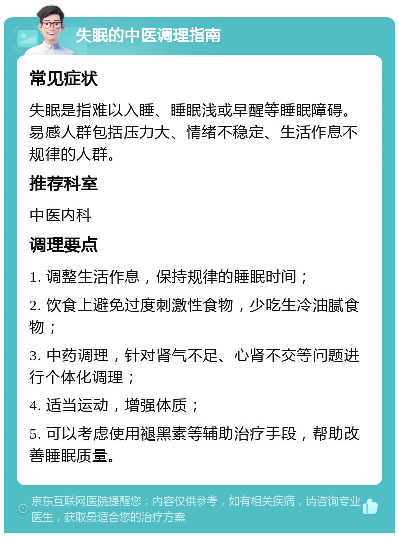 失眠的中医调理指南 常见症状 失眠是指难以入睡、睡眠浅或早醒等睡眠障碍。易感人群包括压力大、情绪不稳定、生活作息不规律的人群。 推荐科室 中医内科 调理要点 1. 调整生活作息，保持规律的睡眠时间； 2. 饮食上避免过度刺激性食物，少吃生冷油腻食物； 3. 中药调理，针对肾气不足、心肾不交等问题进行个体化调理； 4. 适当运动，增强体质； 5. 可以考虑使用褪黑素等辅助治疗手段，帮助改善睡眠质量。