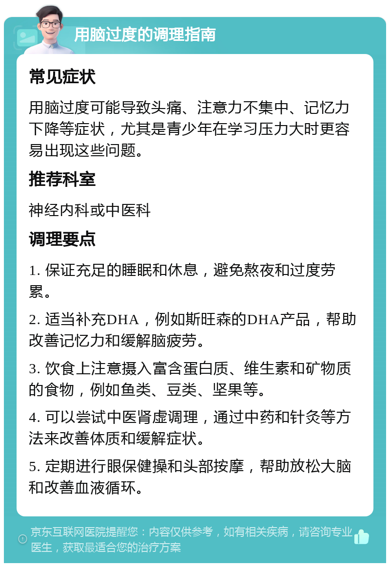 用脑过度的调理指南 常见症状 用脑过度可能导致头痛、注意力不集中、记忆力下降等症状，尤其是青少年在学习压力大时更容易出现这些问题。 推荐科室 神经内科或中医科 调理要点 1. 保证充足的睡眠和休息，避免熬夜和过度劳累。 2. 适当补充DHA，例如斯旺森的DHA产品，帮助改善记忆力和缓解脑疲劳。 3. 饮食上注意摄入富含蛋白质、维生素和矿物质的食物，例如鱼类、豆类、坚果等。 4. 可以尝试中医肾虚调理，通过中药和针灸等方法来改善体质和缓解症状。 5. 定期进行眼保健操和头部按摩，帮助放松大脑和改善血液循环。