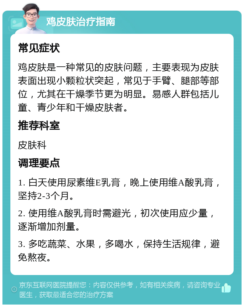 鸡皮肤治疗指南 常见症状 鸡皮肤是一种常见的皮肤问题，主要表现为皮肤表面出现小颗粒状突起，常见于手臂、腿部等部位，尤其在干燥季节更为明显。易感人群包括儿童、青少年和干燥皮肤者。 推荐科室 皮肤科 调理要点 1. 白天使用尿素维E乳膏，晚上使用维A酸乳膏，坚持2-3个月。 2. 使用维A酸乳膏时需避光，初次使用应少量，逐渐增加剂量。 3. 多吃蔬菜、水果，多喝水，保持生活规律，避免熬夜。