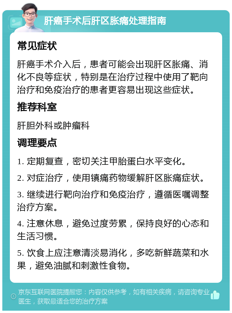 肝癌手术后肝区胀痛处理指南 常见症状 肝癌手术介入后，患者可能会出现肝区胀痛、消化不良等症状，特别是在治疗过程中使用了靶向治疗和免疫治疗的患者更容易出现这些症状。 推荐科室 肝胆外科或肿瘤科 调理要点 1. 定期复查，密切关注甲胎蛋白水平变化。 2. 对症治疗，使用镇痛药物缓解肝区胀痛症状。 3. 继续进行靶向治疗和免疫治疗，遵循医嘱调整治疗方案。 4. 注意休息，避免过度劳累，保持良好的心态和生活习惯。 5. 饮食上应注意清淡易消化，多吃新鲜蔬菜和水果，避免油腻和刺激性食物。