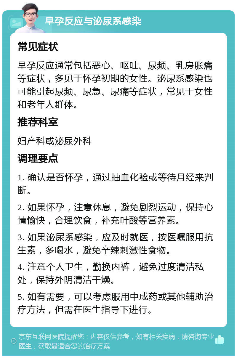 早孕反应与泌尿系感染 常见症状 早孕反应通常包括恶心、呕吐、尿频、乳房胀痛等症状，多见于怀孕初期的女性。泌尿系感染也可能引起尿频、尿急、尿痛等症状，常见于女性和老年人群体。 推荐科室 妇产科或泌尿外科 调理要点 1. 确认是否怀孕，通过抽血化验或等待月经来判断。 2. 如果怀孕，注意休息，避免剧烈运动，保持心情愉快，合理饮食，补充叶酸等营养素。 3. 如果泌尿系感染，应及时就医，按医嘱服用抗生素，多喝水，避免辛辣刺激性食物。 4. 注意个人卫生，勤换内裤，避免过度清洁私处，保持外阴清洁干燥。 5. 如有需要，可以考虑服用中成药或其他辅助治疗方法，但需在医生指导下进行。