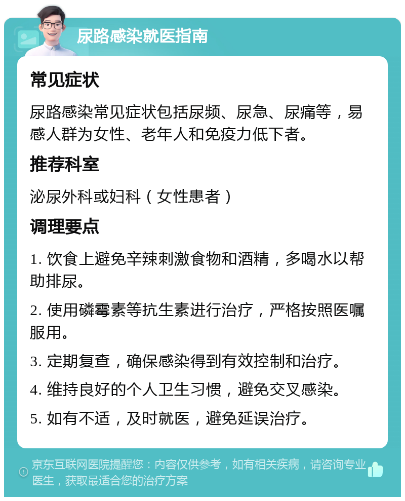 尿路感染就医指南 常见症状 尿路感染常见症状包括尿频、尿急、尿痛等，易感人群为女性、老年人和免疫力低下者。 推荐科室 泌尿外科或妇科（女性患者） 调理要点 1. 饮食上避免辛辣刺激食物和酒精，多喝水以帮助排尿。 2. 使用磷霉素等抗生素进行治疗，严格按照医嘱服用。 3. 定期复查，确保感染得到有效控制和治疗。 4. 维持良好的个人卫生习惯，避免交叉感染。 5. 如有不适，及时就医，避免延误治疗。