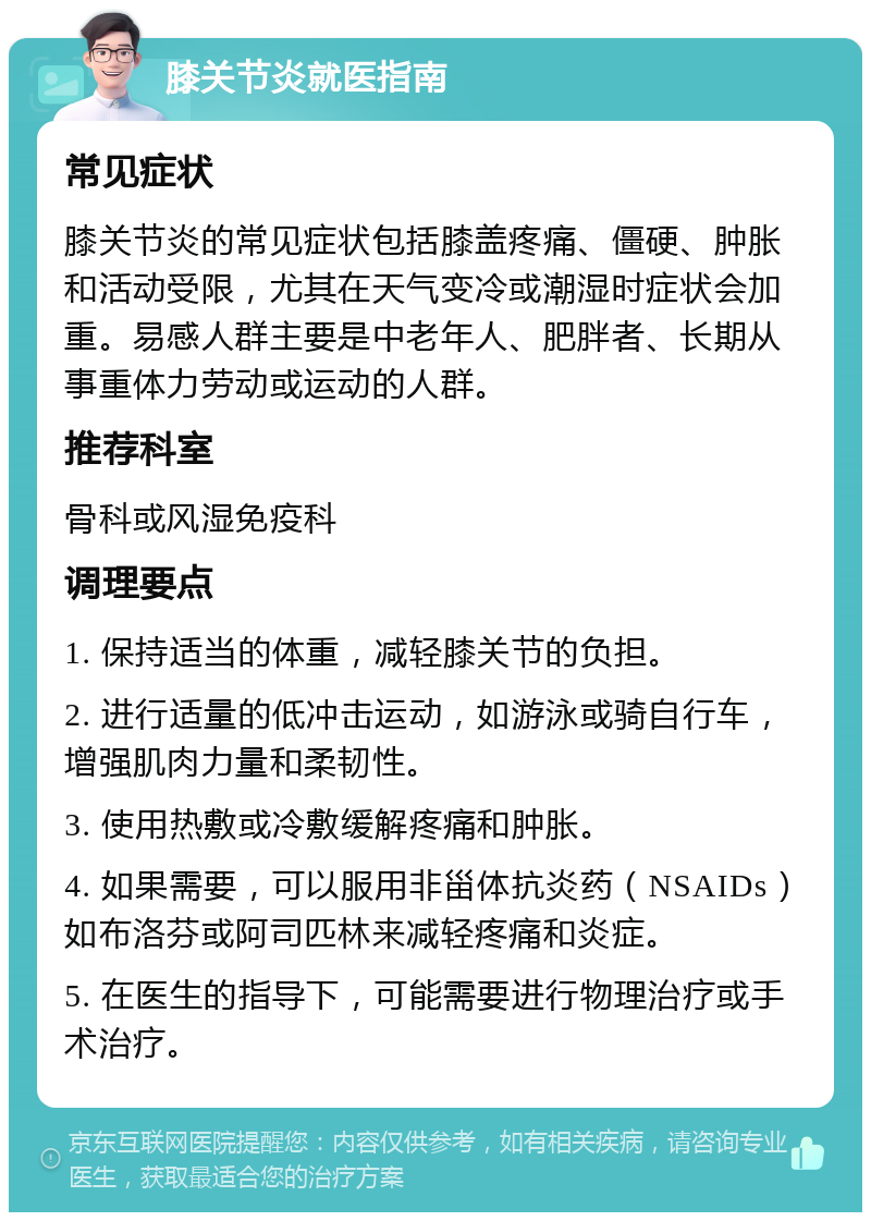 膝关节炎就医指南 常见症状 膝关节炎的常见症状包括膝盖疼痛、僵硬、肿胀和活动受限，尤其在天气变冷或潮湿时症状会加重。易感人群主要是中老年人、肥胖者、长期从事重体力劳动或运动的人群。 推荐科室 骨科或风湿免疫科 调理要点 1. 保持适当的体重，减轻膝关节的负担。 2. 进行适量的低冲击运动，如游泳或骑自行车，增强肌肉力量和柔韧性。 3. 使用热敷或冷敷缓解疼痛和肿胀。 4. 如果需要，可以服用非甾体抗炎药（NSAIDs）如布洛芬或阿司匹林来减轻疼痛和炎症。 5. 在医生的指导下，可能需要进行物理治疗或手术治疗。