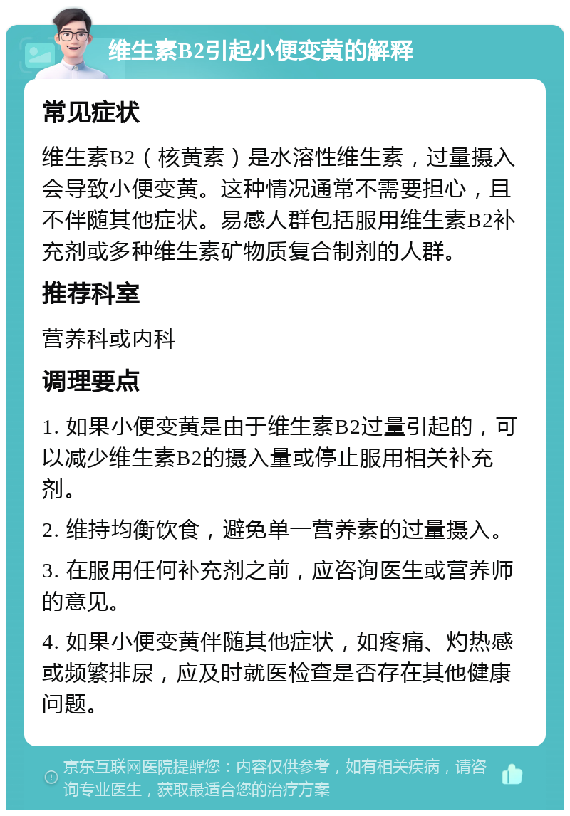 维生素B2引起小便变黄的解释 常见症状 维生素B2（核黄素）是水溶性维生素，过量摄入会导致小便变黄。这种情况通常不需要担心，且不伴随其他症状。易感人群包括服用维生素B2补充剂或多种维生素矿物质复合制剂的人群。 推荐科室 营养科或内科 调理要点 1. 如果小便变黄是由于维生素B2过量引起的，可以减少维生素B2的摄入量或停止服用相关补充剂。 2. 维持均衡饮食，避免单一营养素的过量摄入。 3. 在服用任何补充剂之前，应咨询医生或营养师的意见。 4. 如果小便变黄伴随其他症状，如疼痛、灼热感或频繁排尿，应及时就医检查是否存在其他健康问题。