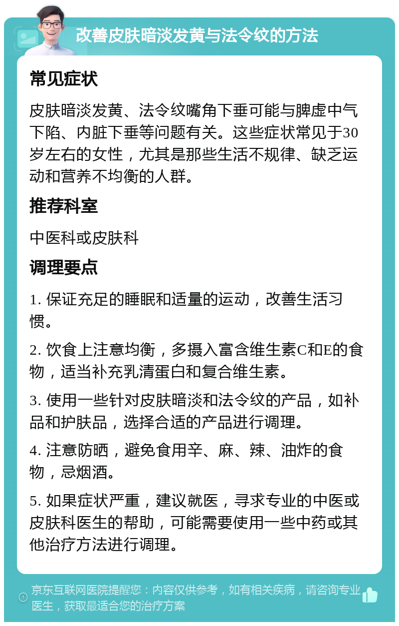 改善皮肤暗淡发黄与法令纹的方法 常见症状 皮肤暗淡发黄、法令纹嘴角下垂可能与脾虚中气下陷、内脏下垂等问题有关。这些症状常见于30岁左右的女性，尤其是那些生活不规律、缺乏运动和营养不均衡的人群。 推荐科室 中医科或皮肤科 调理要点 1. 保证充足的睡眠和适量的运动，改善生活习惯。 2. 饮食上注意均衡，多摄入富含维生素C和E的食物，适当补充乳清蛋白和复合维生素。 3. 使用一些针对皮肤暗淡和法令纹的产品，如补品和护肤品，选择合适的产品进行调理。 4. 注意防晒，避免食用辛、麻、辣、油炸的食物，忌烟酒。 5. 如果症状严重，建议就医，寻求专业的中医或皮肤科医生的帮助，可能需要使用一些中药或其他治疗方法进行调理。