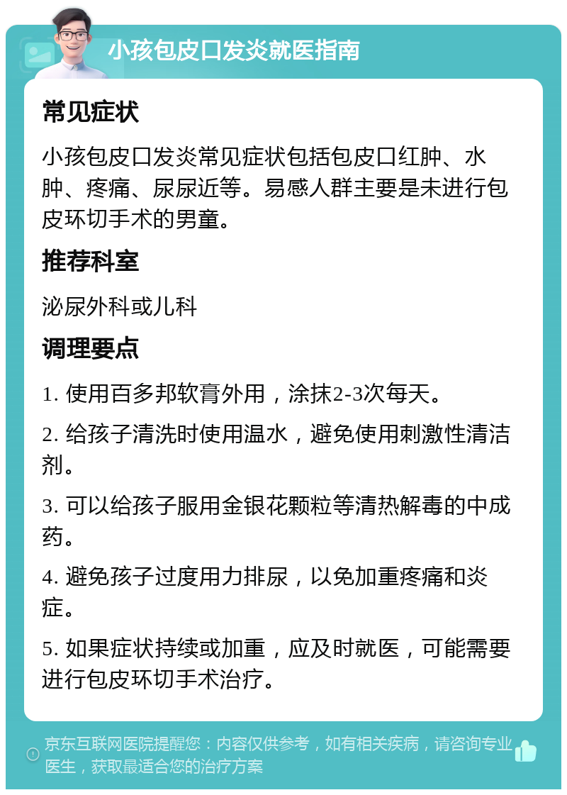 小孩包皮口发炎就医指南 常见症状 小孩包皮口发炎常见症状包括包皮口红肿、水肿、疼痛、尿尿近等。易感人群主要是未进行包皮环切手术的男童。 推荐科室 泌尿外科或儿科 调理要点 1. 使用百多邦软膏外用，涂抹2-3次每天。 2. 给孩子清洗时使用温水，避免使用刺激性清洁剂。 3. 可以给孩子服用金银花颗粒等清热解毒的中成药。 4. 避免孩子过度用力排尿，以免加重疼痛和炎症。 5. 如果症状持续或加重，应及时就医，可能需要进行包皮环切手术治疗。