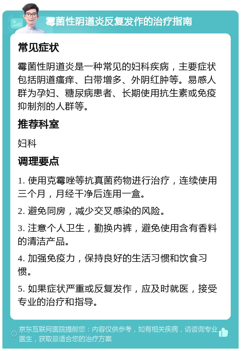 霉菌性阴道炎反复发作的治疗指南 常见症状 霉菌性阴道炎是一种常见的妇科疾病，主要症状包括阴道瘙痒、白带增多、外阴红肿等。易感人群为孕妇、糖尿病患者、长期使用抗生素或免疫抑制剂的人群等。 推荐科室 妇科 调理要点 1. 使用克霉唑等抗真菌药物进行治疗，连续使用三个月，月经干净后连用一盒。 2. 避免同房，减少交叉感染的风险。 3. 注意个人卫生，勤换内裤，避免使用含有香料的清洁产品。 4. 加强免疫力，保持良好的生活习惯和饮食习惯。 5. 如果症状严重或反复发作，应及时就医，接受专业的治疗和指导。