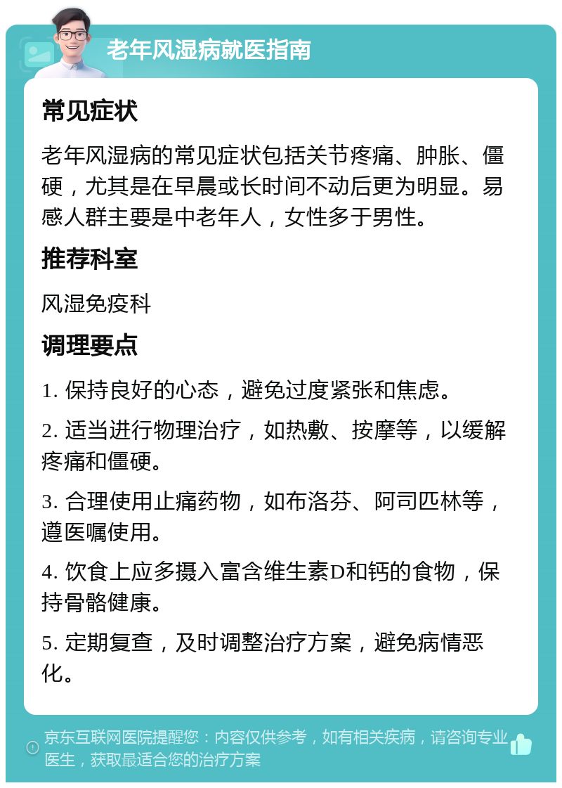 老年风湿病就医指南 常见症状 老年风湿病的常见症状包括关节疼痛、肿胀、僵硬，尤其是在早晨或长时间不动后更为明显。易感人群主要是中老年人，女性多于男性。 推荐科室 风湿免疫科 调理要点 1. 保持良好的心态，避免过度紧张和焦虑。 2. 适当进行物理治疗，如热敷、按摩等，以缓解疼痛和僵硬。 3. 合理使用止痛药物，如布洛芬、阿司匹林等，遵医嘱使用。 4. 饮食上应多摄入富含维生素D和钙的食物，保持骨骼健康。 5. 定期复查，及时调整治疗方案，避免病情恶化。