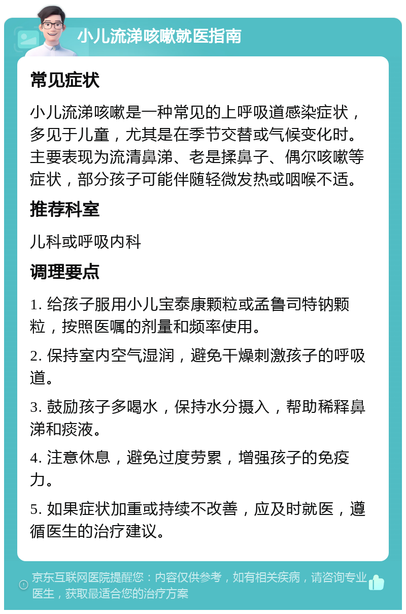 小儿流涕咳嗽就医指南 常见症状 小儿流涕咳嗽是一种常见的上呼吸道感染症状，多见于儿童，尤其是在季节交替或气候变化时。主要表现为流清鼻涕、老是揉鼻子、偶尔咳嗽等症状，部分孩子可能伴随轻微发热或咽喉不适。 推荐科室 儿科或呼吸内科 调理要点 1. 给孩子服用小儿宝泰康颗粒或孟鲁司特钠颗粒，按照医嘱的剂量和频率使用。 2. 保持室内空气湿润，避免干燥刺激孩子的呼吸道。 3. 鼓励孩子多喝水，保持水分摄入，帮助稀释鼻涕和痰液。 4. 注意休息，避免过度劳累，增强孩子的免疫力。 5. 如果症状加重或持续不改善，应及时就医，遵循医生的治疗建议。