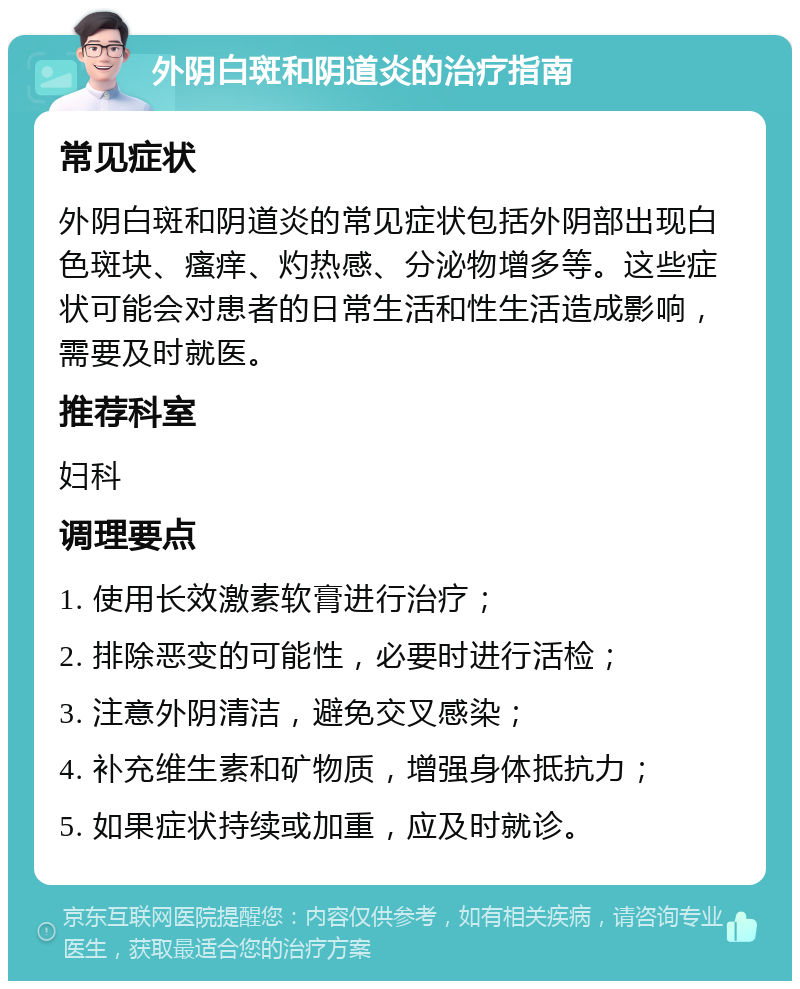 外阴白斑和阴道炎的治疗指南 常见症状 外阴白斑和阴道炎的常见症状包括外阴部出现白色斑块、瘙痒、灼热感、分泌物增多等。这些症状可能会对患者的日常生活和性生活造成影响，需要及时就医。 推荐科室 妇科 调理要点 1. 使用长效激素软膏进行治疗； 2. 排除恶变的可能性，必要时进行活检； 3. 注意外阴清洁，避免交叉感染； 4. 补充维生素和矿物质，增强身体抵抗力； 5. 如果症状持续或加重，应及时就诊。