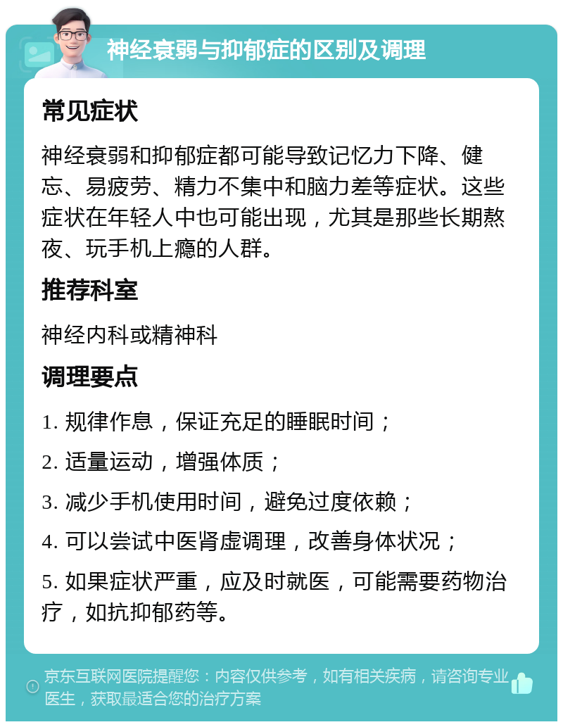 神经衰弱与抑郁症的区别及调理 常见症状 神经衰弱和抑郁症都可能导致记忆力下降、健忘、易疲劳、精力不集中和脑力差等症状。这些症状在年轻人中也可能出现，尤其是那些长期熬夜、玩手机上瘾的人群。 推荐科室 神经内科或精神科 调理要点 1. 规律作息，保证充足的睡眠时间； 2. 适量运动，增强体质； 3. 减少手机使用时间，避免过度依赖； 4. 可以尝试中医肾虚调理，改善身体状况； 5. 如果症状严重，应及时就医，可能需要药物治疗，如抗抑郁药等。