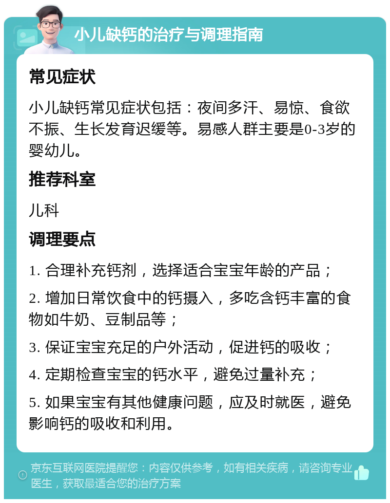 小儿缺钙的治疗与调理指南 常见症状 小儿缺钙常见症状包括：夜间多汗、易惊、食欲不振、生长发育迟缓等。易感人群主要是0-3岁的婴幼儿。 推荐科室 儿科 调理要点 1. 合理补充钙剂，选择适合宝宝年龄的产品； 2. 增加日常饮食中的钙摄入，多吃含钙丰富的食物如牛奶、豆制品等； 3. 保证宝宝充足的户外活动，促进钙的吸收； 4. 定期检查宝宝的钙水平，避免过量补充； 5. 如果宝宝有其他健康问题，应及时就医，避免影响钙的吸收和利用。