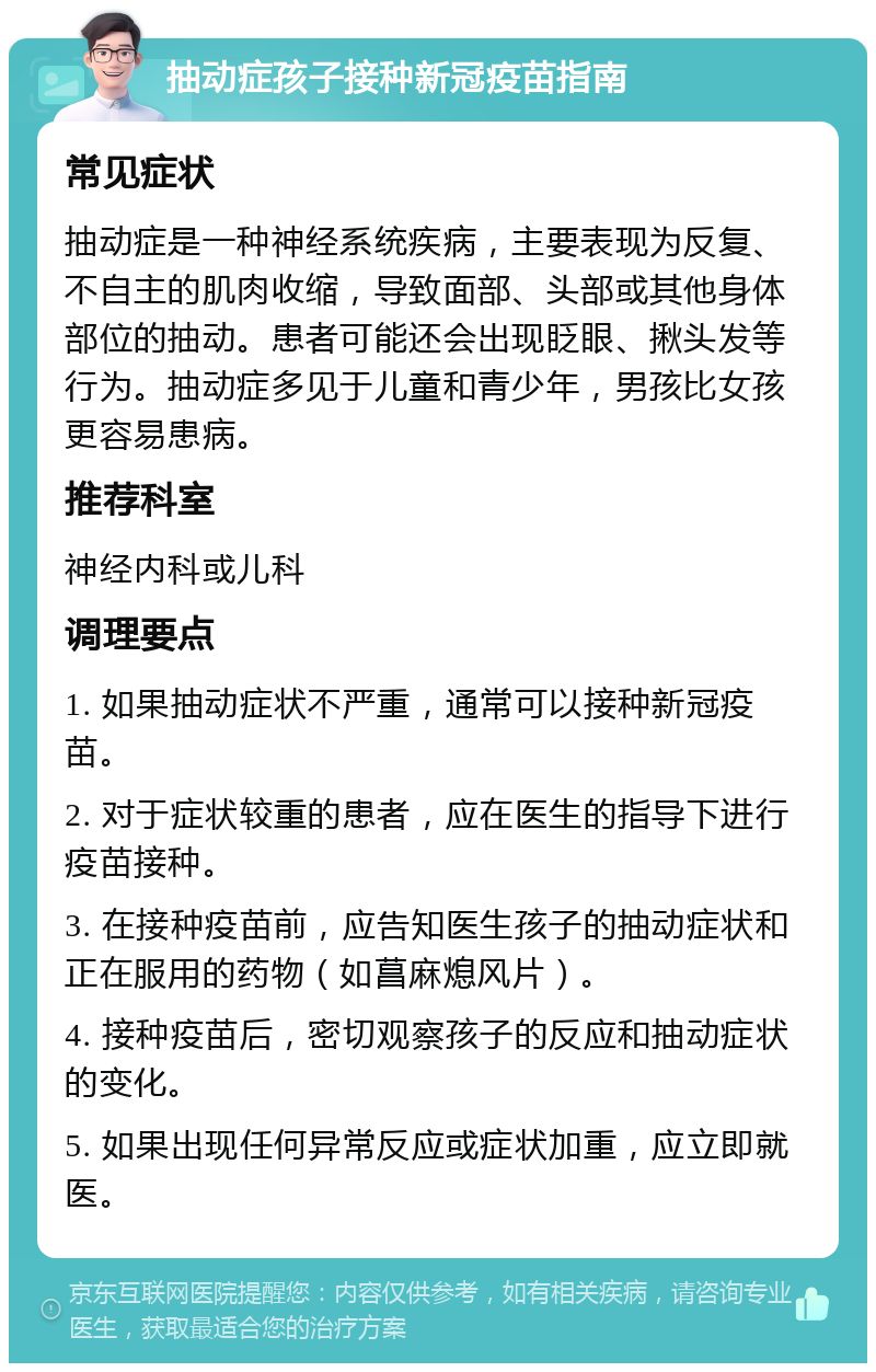 抽动症孩子接种新冠疫苗指南 常见症状 抽动症是一种神经系统疾病，主要表现为反复、不自主的肌肉收缩，导致面部、头部或其他身体部位的抽动。患者可能还会出现眨眼、揪头发等行为。抽动症多见于儿童和青少年，男孩比女孩更容易患病。 推荐科室 神经内科或儿科 调理要点 1. 如果抽动症状不严重，通常可以接种新冠疫苗。 2. 对于症状较重的患者，应在医生的指导下进行疫苗接种。 3. 在接种疫苗前，应告知医生孩子的抽动症状和正在服用的药物（如菖麻熄风片）。 4. 接种疫苗后，密切观察孩子的反应和抽动症状的变化。 5. 如果出现任何异常反应或症状加重，应立即就医。