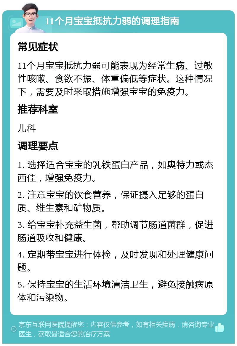 11个月宝宝抵抗力弱的调理指南 常见症状 11个月宝宝抵抗力弱可能表现为经常生病、过敏性咳嗽、食欲不振、体重偏低等症状。这种情况下，需要及时采取措施增强宝宝的免疫力。 推荐科室 儿科 调理要点 1. 选择适合宝宝的乳铁蛋白产品，如奥特力或杰西佳，增强免疫力。 2. 注意宝宝的饮食营养，保证摄入足够的蛋白质、维生素和矿物质。 3. 给宝宝补充益生菌，帮助调节肠道菌群，促进肠道吸收和健康。 4. 定期带宝宝进行体检，及时发现和处理健康问题。 5. 保持宝宝的生活环境清洁卫生，避免接触病原体和污染物。