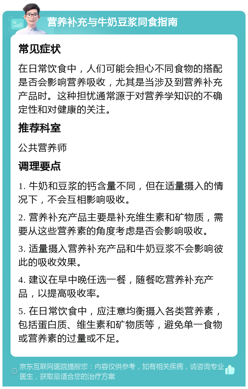 营养补充与牛奶豆浆同食指南 常见症状 在日常饮食中，人们可能会担心不同食物的搭配是否会影响营养吸收，尤其是当涉及到营养补充产品时。这种担忧通常源于对营养学知识的不确定性和对健康的关注。 推荐科室 公共营养师 调理要点 1. 牛奶和豆浆的钙含量不同，但在适量摄入的情况下，不会互相影响吸收。 2. 营养补充产品主要是补充维生素和矿物质，需要从这些营养素的角度考虑是否会影响吸收。 3. 适量摄入营养补充产品和牛奶豆浆不会影响彼此的吸收效果。 4. 建议在早中晚任选一餐，随餐吃营养补充产品，以提高吸收率。 5. 在日常饮食中，应注意均衡摄入各类营养素，包括蛋白质、维生素和矿物质等，避免单一食物或营养素的过量或不足。