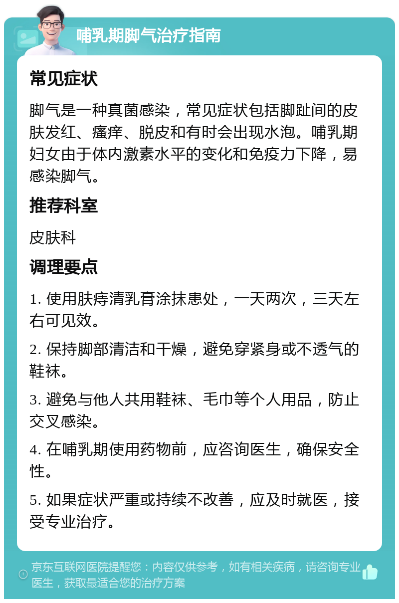 哺乳期脚气治疗指南 常见症状 脚气是一种真菌感染，常见症状包括脚趾间的皮肤发红、瘙痒、脱皮和有时会出现水泡。哺乳期妇女由于体内激素水平的变化和免疫力下降，易感染脚气。 推荐科室 皮肤科 调理要点 1. 使用肤痔清乳膏涂抹患处，一天两次，三天左右可见效。 2. 保持脚部清洁和干燥，避免穿紧身或不透气的鞋袜。 3. 避免与他人共用鞋袜、毛巾等个人用品，防止交叉感染。 4. 在哺乳期使用药物前，应咨询医生，确保安全性。 5. 如果症状严重或持续不改善，应及时就医，接受专业治疗。