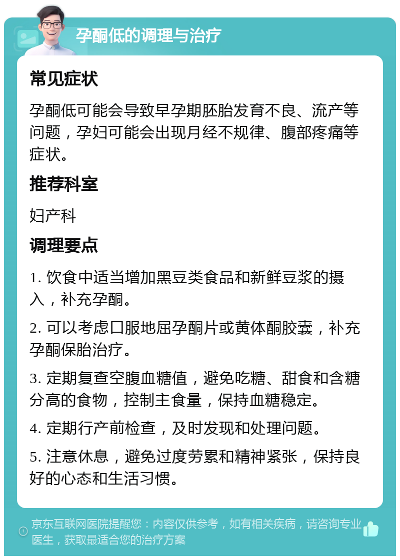 孕酮低的调理与治疗 常见症状 孕酮低可能会导致早孕期胚胎发育不良、流产等问题，孕妇可能会出现月经不规律、腹部疼痛等症状。 推荐科室 妇产科 调理要点 1. 饮食中适当增加黑豆类食品和新鲜豆浆的摄入，补充孕酮。 2. 可以考虑口服地屈孕酮片或黄体酮胶囊，补充孕酮保胎治疗。 3. 定期复查空腹血糖值，避免吃糖、甜食和含糖分高的食物，控制主食量，保持血糖稳定。 4. 定期行产前检查，及时发现和处理问题。 5. 注意休息，避免过度劳累和精神紧张，保持良好的心态和生活习惯。