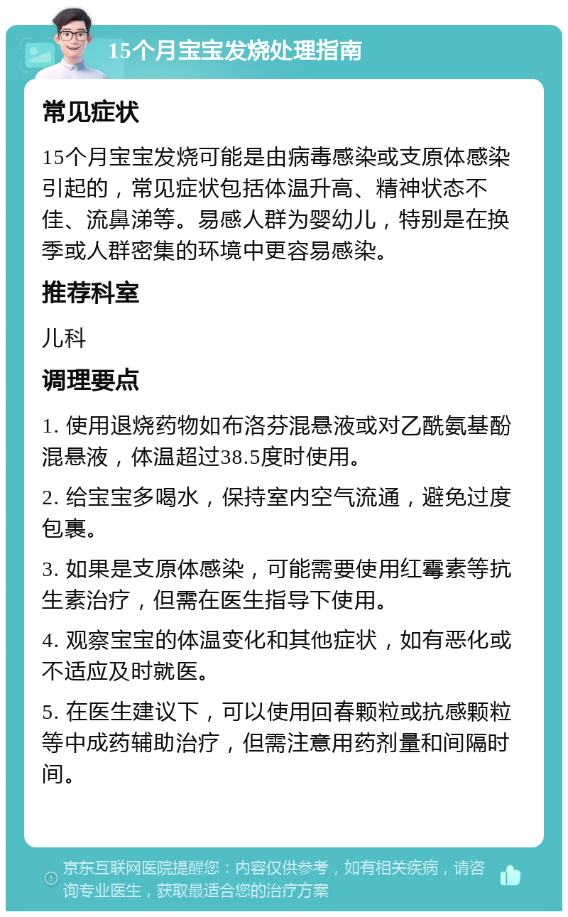 15个月宝宝发烧处理指南 常见症状 15个月宝宝发烧可能是由病毒感染或支原体感染引起的，常见症状包括体温升高、精神状态不佳、流鼻涕等。易感人群为婴幼儿，特别是在换季或人群密集的环境中更容易感染。 推荐科室 儿科 调理要点 1. 使用退烧药物如布洛芬混悬液或对乙酰氨基酚混悬液，体温超过38.5度时使用。 2. 给宝宝多喝水，保持室内空气流通，避免过度包裹。 3. 如果是支原体感染，可能需要使用红霉素等抗生素治疗，但需在医生指导下使用。 4. 观察宝宝的体温变化和其他症状，如有恶化或不适应及时就医。 5. 在医生建议下，可以使用回春颗粒或抗感颗粒等中成药辅助治疗，但需注意用药剂量和间隔时间。