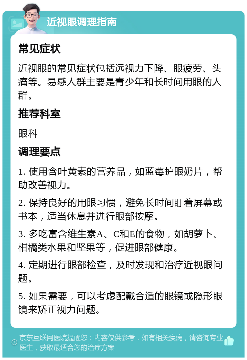 近视眼调理指南 常见症状 近视眼的常见症状包括远视力下降、眼疲劳、头痛等。易感人群主要是青少年和长时间用眼的人群。 推荐科室 眼科 调理要点 1. 使用含叶黄素的营养品，如蓝莓护眼奶片，帮助改善视力。 2. 保持良好的用眼习惯，避免长时间盯着屏幕或书本，适当休息并进行眼部按摩。 3. 多吃富含维生素A、C和E的食物，如胡萝卜、柑橘类水果和坚果等，促进眼部健康。 4. 定期进行眼部检查，及时发现和治疗近视眼问题。 5. 如果需要，可以考虑配戴合适的眼镜或隐形眼镜来矫正视力问题。