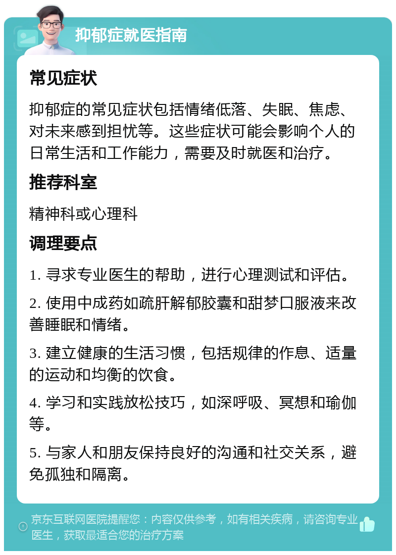 抑郁症就医指南 常见症状 抑郁症的常见症状包括情绪低落、失眠、焦虑、对未来感到担忧等。这些症状可能会影响个人的日常生活和工作能力，需要及时就医和治疗。 推荐科室 精神科或心理科 调理要点 1. 寻求专业医生的帮助，进行心理测试和评估。 2. 使用中成药如疏肝解郁胶囊和甜梦口服液来改善睡眠和情绪。 3. 建立健康的生活习惯，包括规律的作息、适量的运动和均衡的饮食。 4. 学习和实践放松技巧，如深呼吸、冥想和瑜伽等。 5. 与家人和朋友保持良好的沟通和社交关系，避免孤独和隔离。