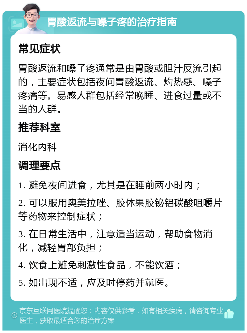 胃酸返流与嗓子疼的治疗指南 常见症状 胃酸返流和嗓子疼通常是由胃酸或胆汁反流引起的，主要症状包括夜间胃酸返流、灼热感、嗓子疼痛等。易感人群包括经常晚睡、进食过量或不当的人群。 推荐科室 消化内科 调理要点 1. 避免夜间进食，尤其是在睡前两小时内； 2. 可以服用奥美拉唑、胶体果胶铋铝碳酸咀嚼片等药物来控制症状； 3. 在日常生活中，注意适当运动，帮助食物消化，减轻胃部负担； 4. 饮食上避免刺激性食品，不能饮酒； 5. 如出现不适，应及时停药并就医。