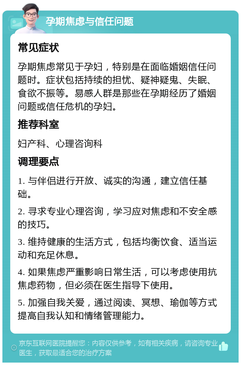 孕期焦虑与信任问题 常见症状 孕期焦虑常见于孕妇，特别是在面临婚姻信任问题时。症状包括持续的担忧、疑神疑鬼、失眠、食欲不振等。易感人群是那些在孕期经历了婚姻问题或信任危机的孕妇。 推荐科室 妇产科、心理咨询科 调理要点 1. 与伴侣进行开放、诚实的沟通，建立信任基础。 2. 寻求专业心理咨询，学习应对焦虑和不安全感的技巧。 3. 维持健康的生活方式，包括均衡饮食、适当运动和充足休息。 4. 如果焦虑严重影响日常生活，可以考虑使用抗焦虑药物，但必须在医生指导下使用。 5. 加强自我关爱，通过阅读、冥想、瑜伽等方式提高自我认知和情绪管理能力。