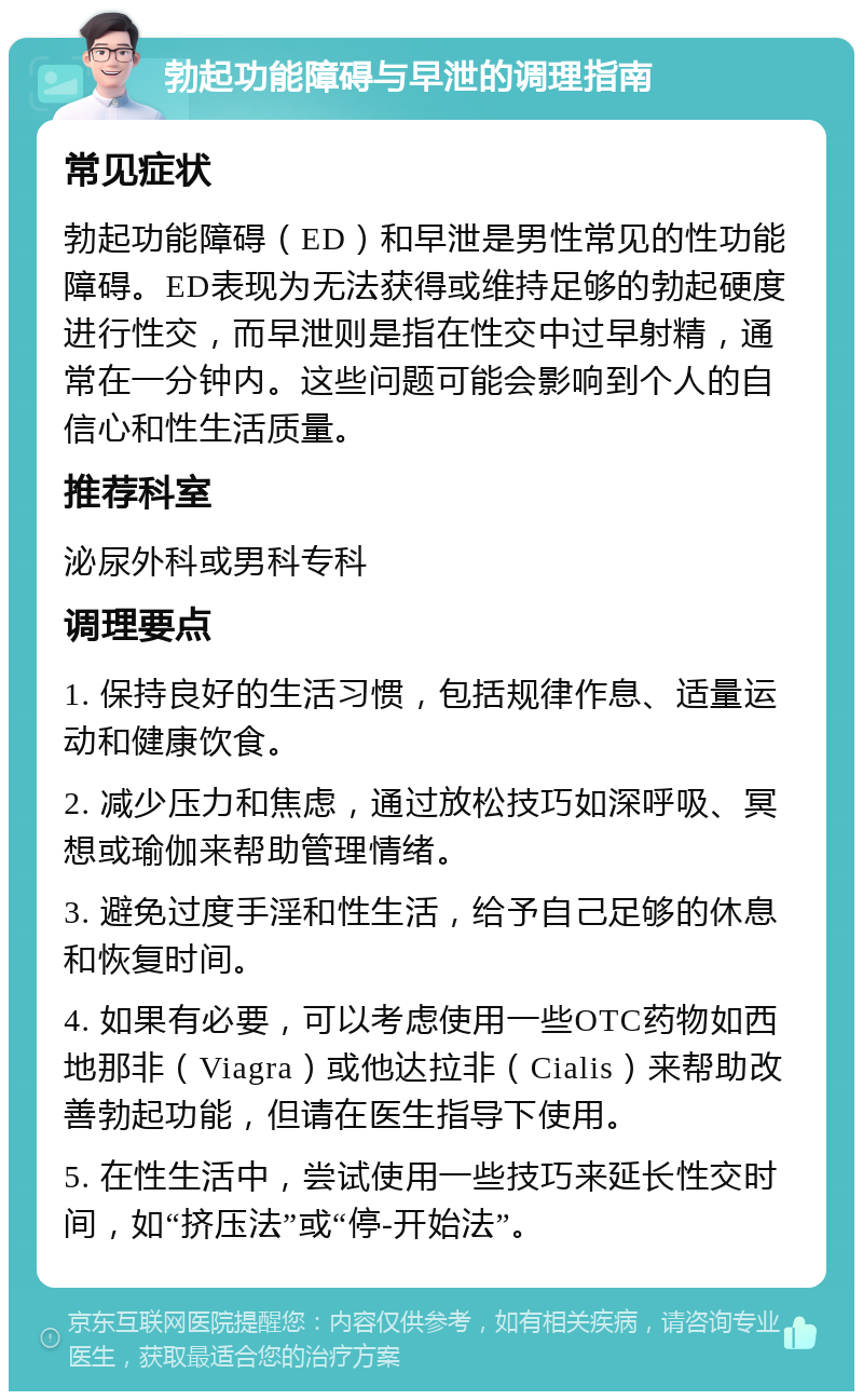 勃起功能障碍与早泄的调理指南 常见症状 勃起功能障碍（ED）和早泄是男性常见的性功能障碍。ED表现为无法获得或维持足够的勃起硬度进行性交，而早泄则是指在性交中过早射精，通常在一分钟内。这些问题可能会影响到个人的自信心和性生活质量。 推荐科室 泌尿外科或男科专科 调理要点 1. 保持良好的生活习惯，包括规律作息、适量运动和健康饮食。 2. 减少压力和焦虑，通过放松技巧如深呼吸、冥想或瑜伽来帮助管理情绪。 3. 避免过度手淫和性生活，给予自己足够的休息和恢复时间。 4. 如果有必要，可以考虑使用一些OTC药物如西地那非（Viagra）或他达拉非（Cialis）来帮助改善勃起功能，但请在医生指导下使用。 5. 在性生活中，尝试使用一些技巧来延长性交时间，如“挤压法”或“停-开始法”。