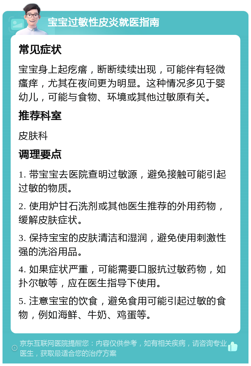 宝宝过敏性皮炎就医指南 常见症状 宝宝身上起疙瘩，断断续续出现，可能伴有轻微瘙痒，尤其在夜间更为明显。这种情况多见于婴幼儿，可能与食物、环境或其他过敏原有关。 推荐科室 皮肤科 调理要点 1. 带宝宝去医院查明过敏源，避免接触可能引起过敏的物质。 2. 使用炉甘石洗剂或其他医生推荐的外用药物，缓解皮肤症状。 3. 保持宝宝的皮肤清洁和湿润，避免使用刺激性强的洗浴用品。 4. 如果症状严重，可能需要口服抗过敏药物，如扑尔敏等，应在医生指导下使用。 5. 注意宝宝的饮食，避免食用可能引起过敏的食物，例如海鲜、牛奶、鸡蛋等。