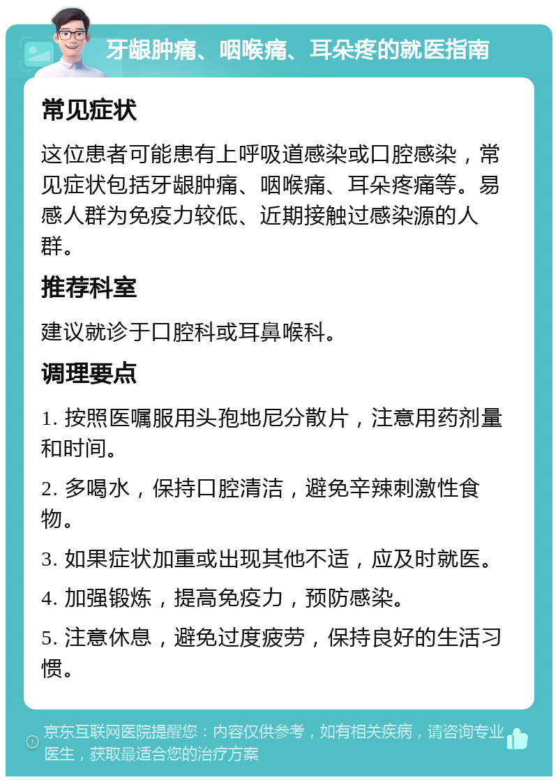 牙龈肿痛、咽喉痛、耳朵疼的就医指南 常见症状 这位患者可能患有上呼吸道感染或口腔感染，常见症状包括牙龈肿痛、咽喉痛、耳朵疼痛等。易感人群为免疫力较低、近期接触过感染源的人群。 推荐科室 建议就诊于口腔科或耳鼻喉科。 调理要点 1. 按照医嘱服用头孢地尼分散片，注意用药剂量和时间。 2. 多喝水，保持口腔清洁，避免辛辣刺激性食物。 3. 如果症状加重或出现其他不适，应及时就医。 4. 加强锻炼，提高免疫力，预防感染。 5. 注意休息，避免过度疲劳，保持良好的生活习惯。