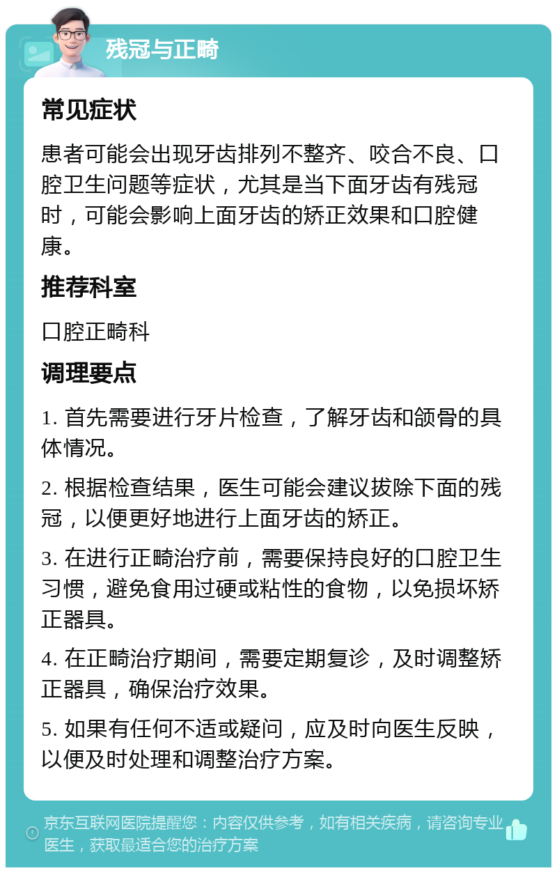 残冠与正畸 常见症状 患者可能会出现牙齿排列不整齐、咬合不良、口腔卫生问题等症状，尤其是当下面牙齿有残冠时，可能会影响上面牙齿的矫正效果和口腔健康。 推荐科室 口腔正畸科 调理要点 1. 首先需要进行牙片检查，了解牙齿和颌骨的具体情况。 2. 根据检查结果，医生可能会建议拔除下面的残冠，以便更好地进行上面牙齿的矫正。 3. 在进行正畸治疗前，需要保持良好的口腔卫生习惯，避免食用过硬或粘性的食物，以免损坏矫正器具。 4. 在正畸治疗期间，需要定期复诊，及时调整矫正器具，确保治疗效果。 5. 如果有任何不适或疑问，应及时向医生反映，以便及时处理和调整治疗方案。