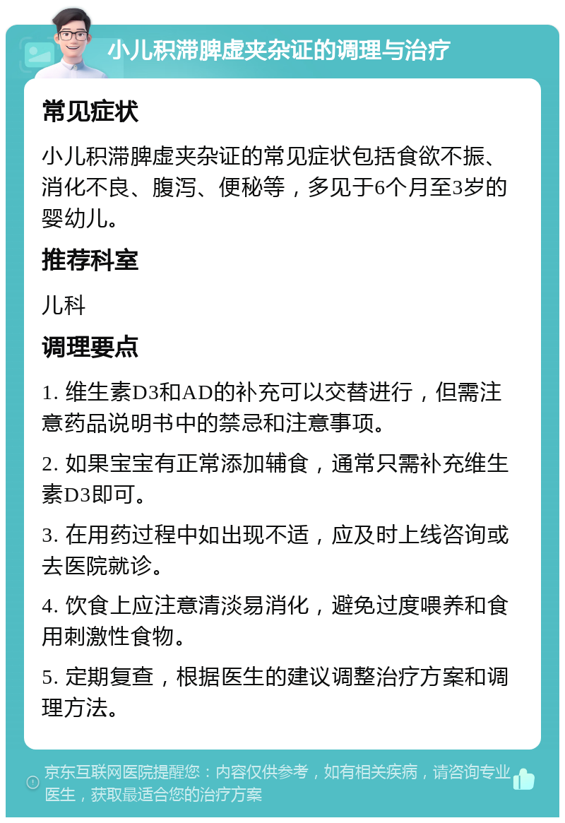 小儿积滞脾虚夹杂证的调理与治疗 常见症状 小儿积滞脾虚夹杂证的常见症状包括食欲不振、消化不良、腹泻、便秘等，多见于6个月至3岁的婴幼儿。 推荐科室 儿科 调理要点 1. 维生素D3和AD的补充可以交替进行，但需注意药品说明书中的禁忌和注意事项。 2. 如果宝宝有正常添加辅食，通常只需补充维生素D3即可。 3. 在用药过程中如出现不适，应及时上线咨询或去医院就诊。 4. 饮食上应注意清淡易消化，避免过度喂养和食用刺激性食物。 5. 定期复查，根据医生的建议调整治疗方案和调理方法。