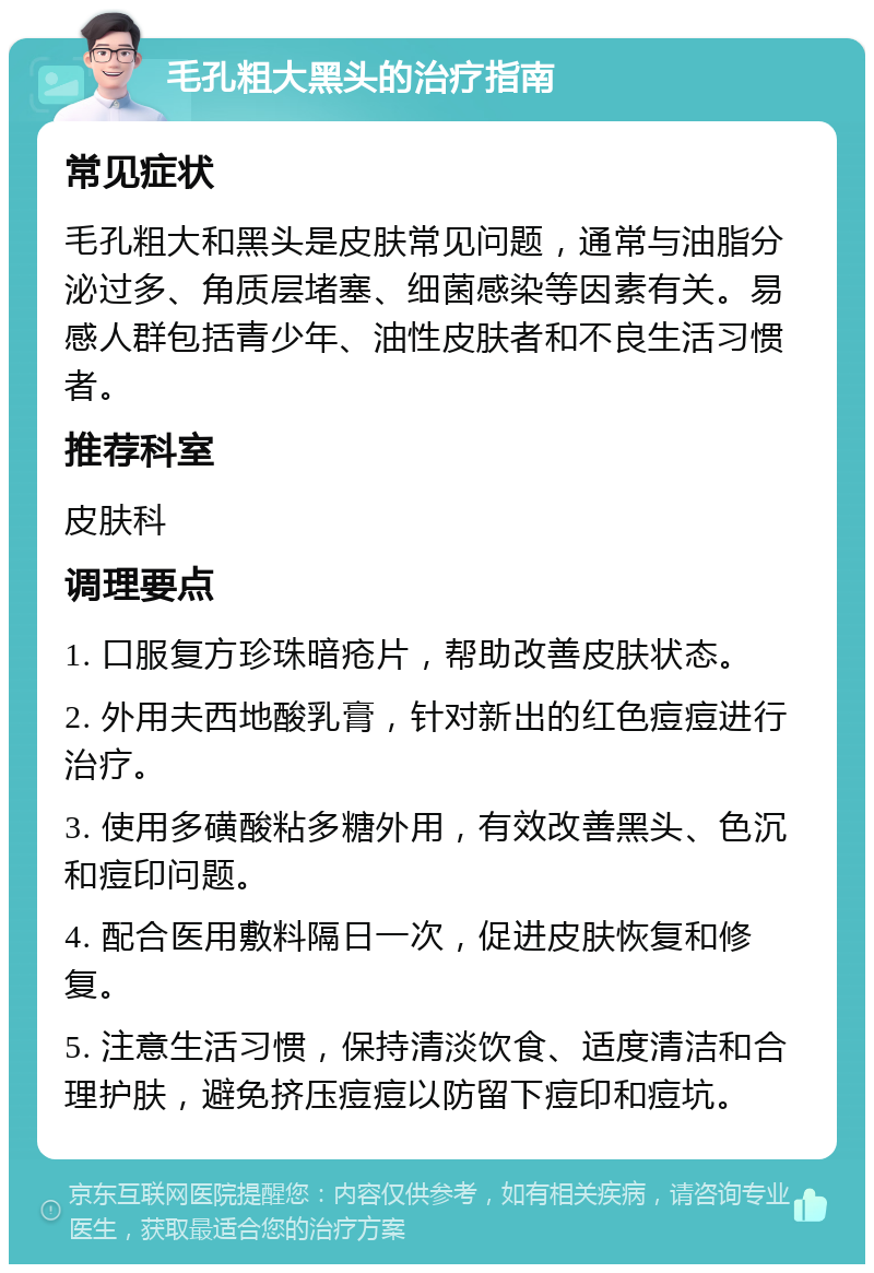 毛孔粗大黑头的治疗指南 常见症状 毛孔粗大和黑头是皮肤常见问题，通常与油脂分泌过多、角质层堵塞、细菌感染等因素有关。易感人群包括青少年、油性皮肤者和不良生活习惯者。 推荐科室 皮肤科 调理要点 1. 口服复方珍珠暗疮片，帮助改善皮肤状态。 2. 外用夫西地酸乳膏，针对新出的红色痘痘进行治疗。 3. 使用多磺酸粘多糖外用，有效改善黑头、色沉和痘印问题。 4. 配合医用敷料隔日一次，促进皮肤恢复和修复。 5. 注意生活习惯，保持清淡饮食、适度清洁和合理护肤，避免挤压痘痘以防留下痘印和痘坑。