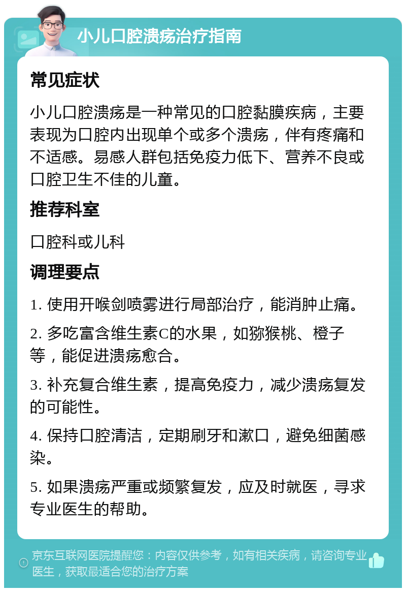 小儿口腔溃疡治疗指南 常见症状 小儿口腔溃疡是一种常见的口腔黏膜疾病，主要表现为口腔内出现单个或多个溃疡，伴有疼痛和不适感。易感人群包括免疫力低下、营养不良或口腔卫生不佳的儿童。 推荐科室 口腔科或儿科 调理要点 1. 使用开喉剑喷雾进行局部治疗，能消肿止痛。 2. 多吃富含维生素C的水果，如猕猴桃、橙子等，能促进溃疡愈合。 3. 补充复合维生素，提高免疫力，减少溃疡复发的可能性。 4. 保持口腔清洁，定期刷牙和漱口，避免细菌感染。 5. 如果溃疡严重或频繁复发，应及时就医，寻求专业医生的帮助。