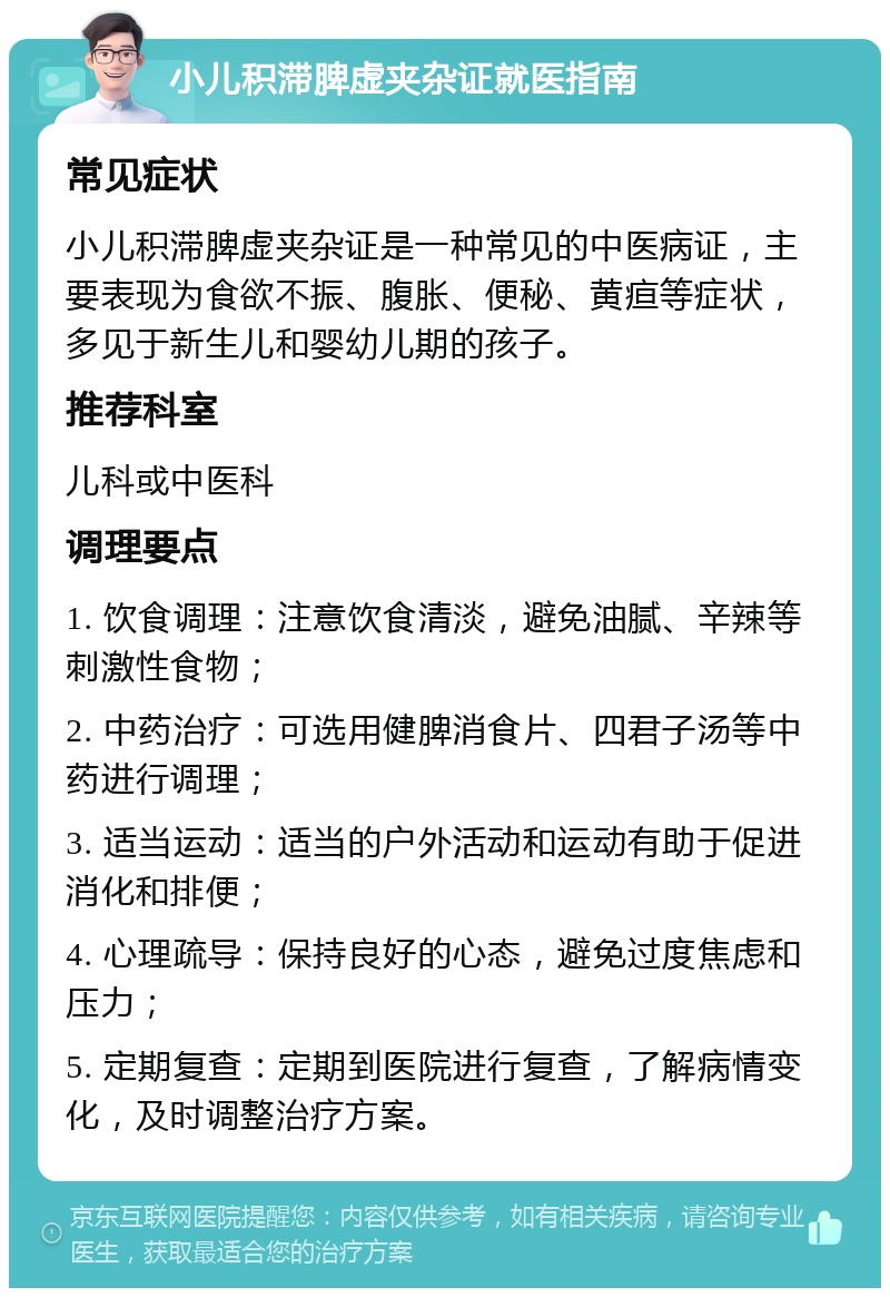 小儿积滞脾虚夹杂证就医指南 常见症状 小儿积滞脾虚夹杂证是一种常见的中医病证，主要表现为食欲不振、腹胀、便秘、黄疸等症状，多见于新生儿和婴幼儿期的孩子。 推荐科室 儿科或中医科 调理要点 1. 饮食调理：注意饮食清淡，避免油腻、辛辣等刺激性食物； 2. 中药治疗：可选用健脾消食片、四君子汤等中药进行调理； 3. 适当运动：适当的户外活动和运动有助于促进消化和排便； 4. 心理疏导：保持良好的心态，避免过度焦虑和压力； 5. 定期复查：定期到医院进行复查，了解病情变化，及时调整治疗方案。