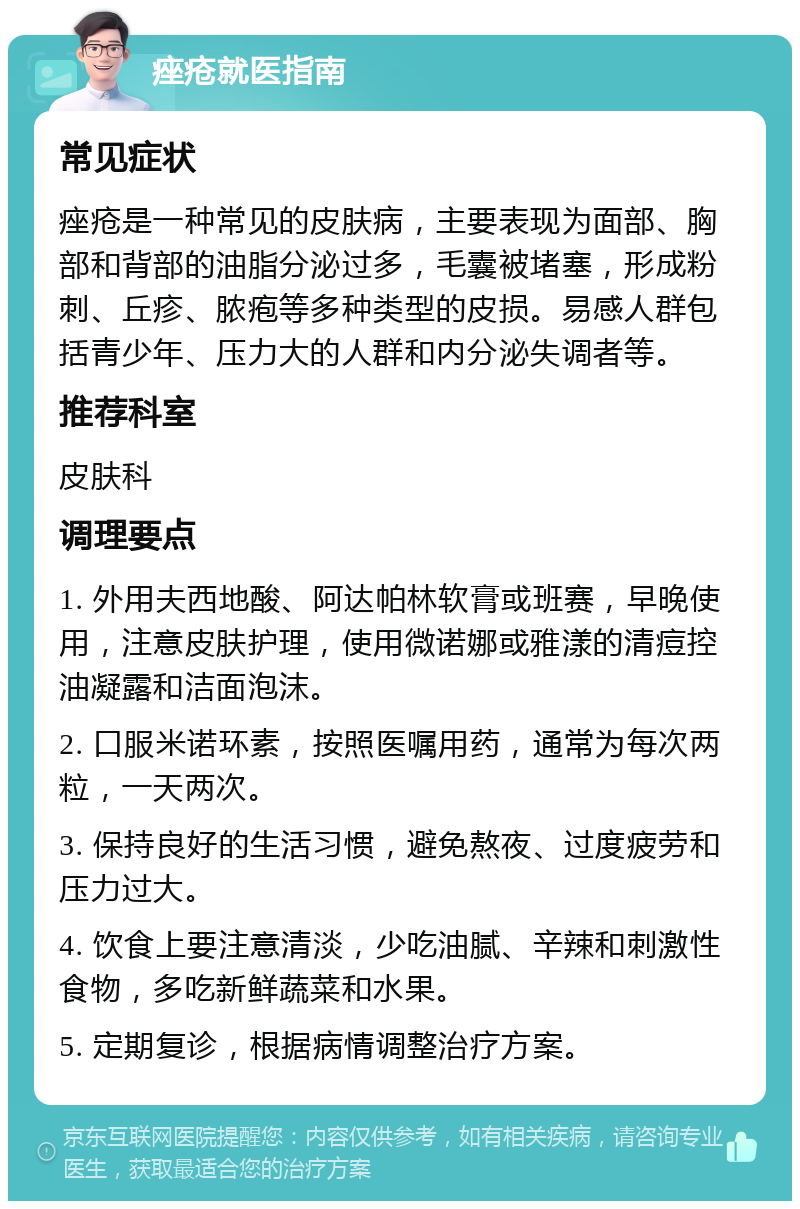 痤疮就医指南 常见症状 痤疮是一种常见的皮肤病，主要表现为面部、胸部和背部的油脂分泌过多，毛囊被堵塞，形成粉刺、丘疹、脓疱等多种类型的皮损。易感人群包括青少年、压力大的人群和内分泌失调者等。 推荐科室 皮肤科 调理要点 1. 外用夫西地酸、阿达帕林软膏或班赛，早晚使用，注意皮肤护理，使用微诺娜或雅漾的清痘控油凝露和洁面泡沫。 2. 口服米诺环素，按照医嘱用药，通常为每次两粒，一天两次。 3. 保持良好的生活习惯，避免熬夜、过度疲劳和压力过大。 4. 饮食上要注意清淡，少吃油腻、辛辣和刺激性食物，多吃新鲜蔬菜和水果。 5. 定期复诊，根据病情调整治疗方案。