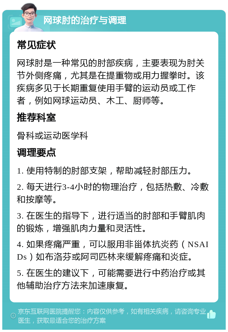 网球肘的治疗与调理 常见症状 网球肘是一种常见的肘部疾病，主要表现为肘关节外侧疼痛，尤其是在提重物或用力握拳时。该疾病多见于长期重复使用手臂的运动员或工作者，例如网球运动员、木工、厨师等。 推荐科室 骨科或运动医学科 调理要点 1. 使用特制的肘部支架，帮助减轻肘部压力。 2. 每天进行3-4小时的物理治疗，包括热敷、冷敷和按摩等。 3. 在医生的指导下，进行适当的肘部和手臂肌肉的锻炼，增强肌肉力量和灵活性。 4. 如果疼痛严重，可以服用非甾体抗炎药（NSAIDs）如布洛芬或阿司匹林来缓解疼痛和炎症。 5. 在医生的建议下，可能需要进行中药治疗或其他辅助治疗方法来加速康复。