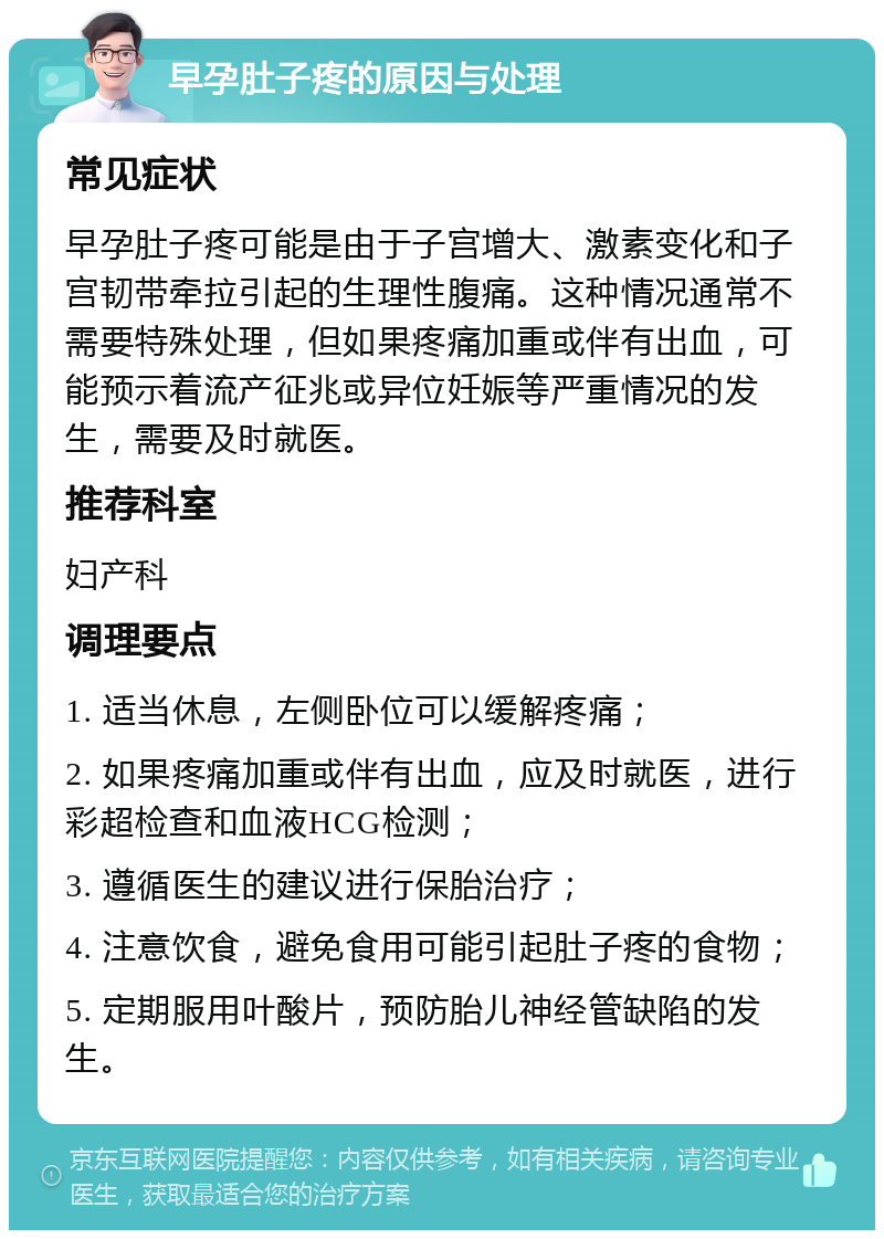 早孕肚子疼的原因与处理 常见症状 早孕肚子疼可能是由于子宫增大、激素变化和子宫韧带牵拉引起的生理性腹痛。这种情况通常不需要特殊处理，但如果疼痛加重或伴有出血，可能预示着流产征兆或异位妊娠等严重情况的发生，需要及时就医。 推荐科室 妇产科 调理要点 1. 适当休息，左侧卧位可以缓解疼痛； 2. 如果疼痛加重或伴有出血，应及时就医，进行彩超检查和血液HCG检测； 3. 遵循医生的建议进行保胎治疗； 4. 注意饮食，避免食用可能引起肚子疼的食物； 5. 定期服用叶酸片，预防胎儿神经管缺陷的发生。