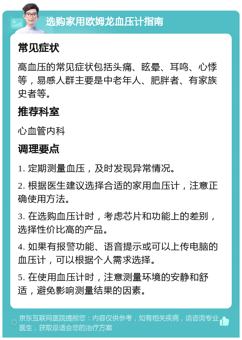 选购家用欧姆龙血压计指南 常见症状 高血压的常见症状包括头痛、眩晕、耳鸣、心悸等，易感人群主要是中老年人、肥胖者、有家族史者等。 推荐科室 心血管内科 调理要点 1. 定期测量血压，及时发现异常情况。 2. 根据医生建议选择合适的家用血压计，注意正确使用方法。 3. 在选购血压计时，考虑芯片和功能上的差别，选择性价比高的产品。 4. 如果有报警功能、语音提示或可以上传电脑的血压计，可以根据个人需求选择。 5. 在使用血压计时，注意测量环境的安静和舒适，避免影响测量结果的因素。