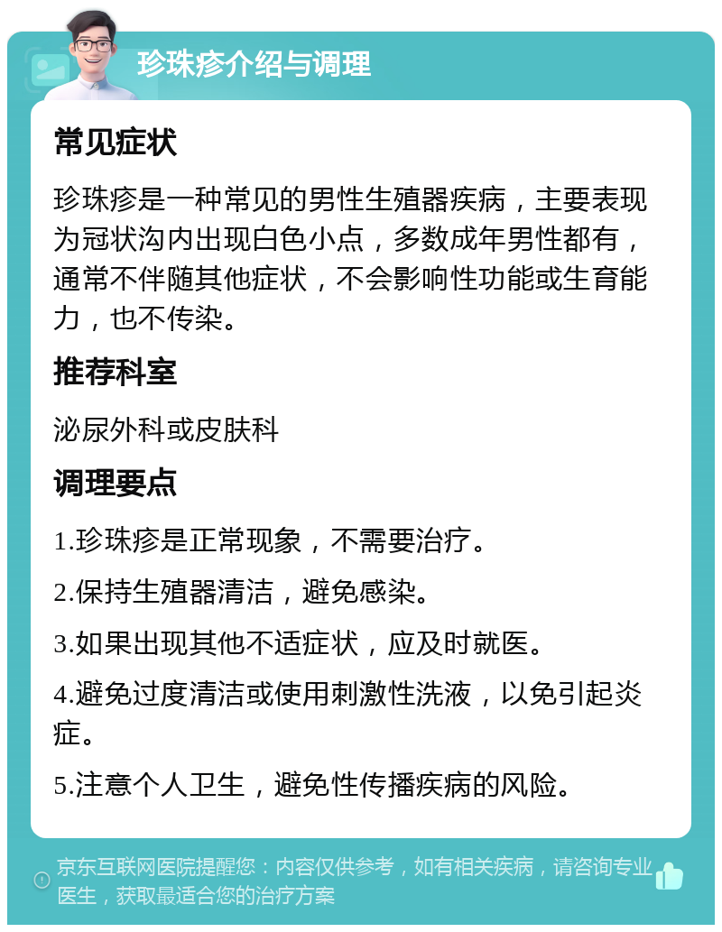 珍珠疹介绍与调理 常见症状 珍珠疹是一种常见的男性生殖器疾病，主要表现为冠状沟内出现白色小点，多数成年男性都有，通常不伴随其他症状，不会影响性功能或生育能力，也不传染。 推荐科室 泌尿外科或皮肤科 调理要点 1.珍珠疹是正常现象，不需要治疗。 2.保持生殖器清洁，避免感染。 3.如果出现其他不适症状，应及时就医。 4.避免过度清洁或使用刺激性洗液，以免引起炎症。 5.注意个人卫生，避免性传播疾病的风险。