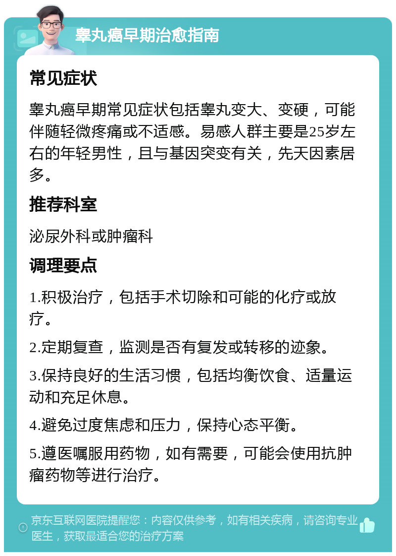 睾丸癌早期治愈指南 常见症状 睾丸癌早期常见症状包括睾丸变大、变硬，可能伴随轻微疼痛或不适感。易感人群主要是25岁左右的年轻男性，且与基因突变有关，先天因素居多。 推荐科室 泌尿外科或肿瘤科 调理要点 1.积极治疗，包括手术切除和可能的化疗或放疗。 2.定期复查，监测是否有复发或转移的迹象。 3.保持良好的生活习惯，包括均衡饮食、适量运动和充足休息。 4.避免过度焦虑和压力，保持心态平衡。 5.遵医嘱服用药物，如有需要，可能会使用抗肿瘤药物等进行治疗。