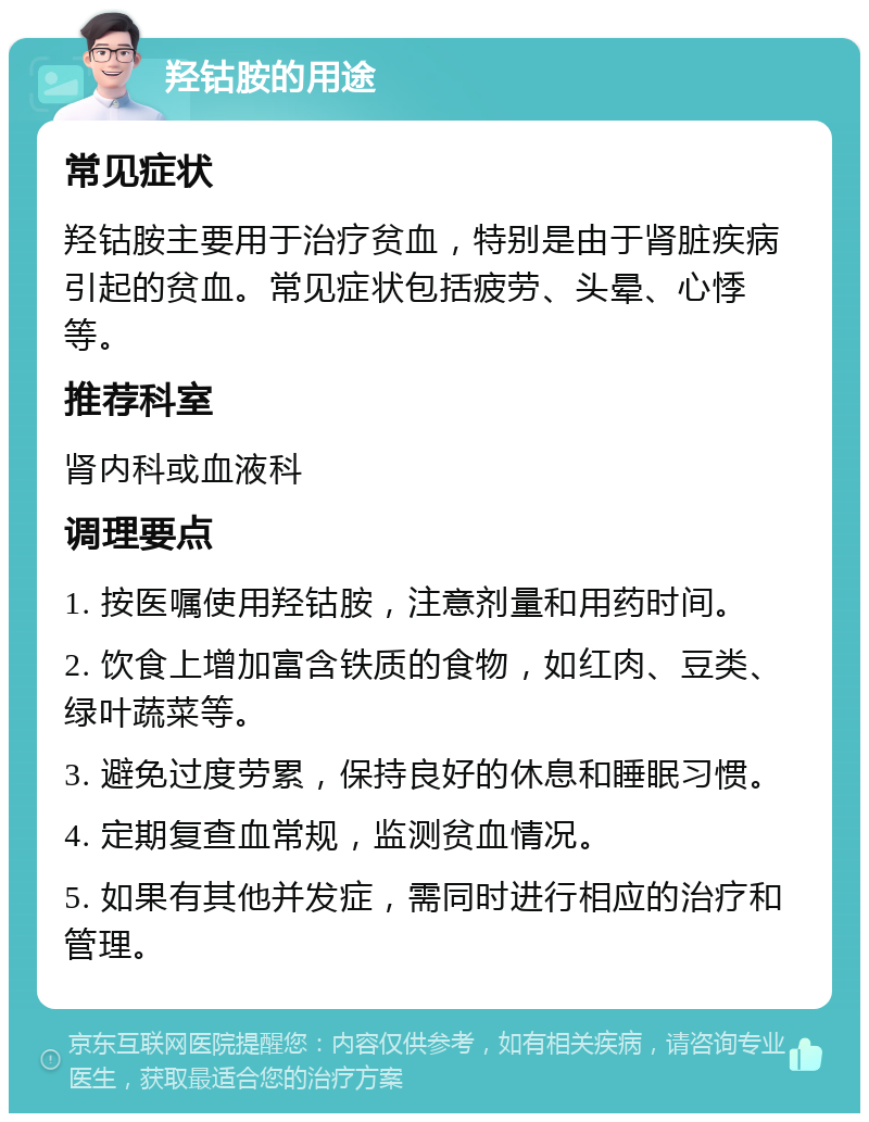 羟钴胺的用途 常见症状 羟钴胺主要用于治疗贫血，特别是由于肾脏疾病引起的贫血。常见症状包括疲劳、头晕、心悸等。 推荐科室 肾内科或血液科 调理要点 1. 按医嘱使用羟钴胺，注意剂量和用药时间。 2. 饮食上增加富含铁质的食物，如红肉、豆类、绿叶蔬菜等。 3. 避免过度劳累，保持良好的休息和睡眠习惯。 4. 定期复查血常规，监测贫血情况。 5. 如果有其他并发症，需同时进行相应的治疗和管理。