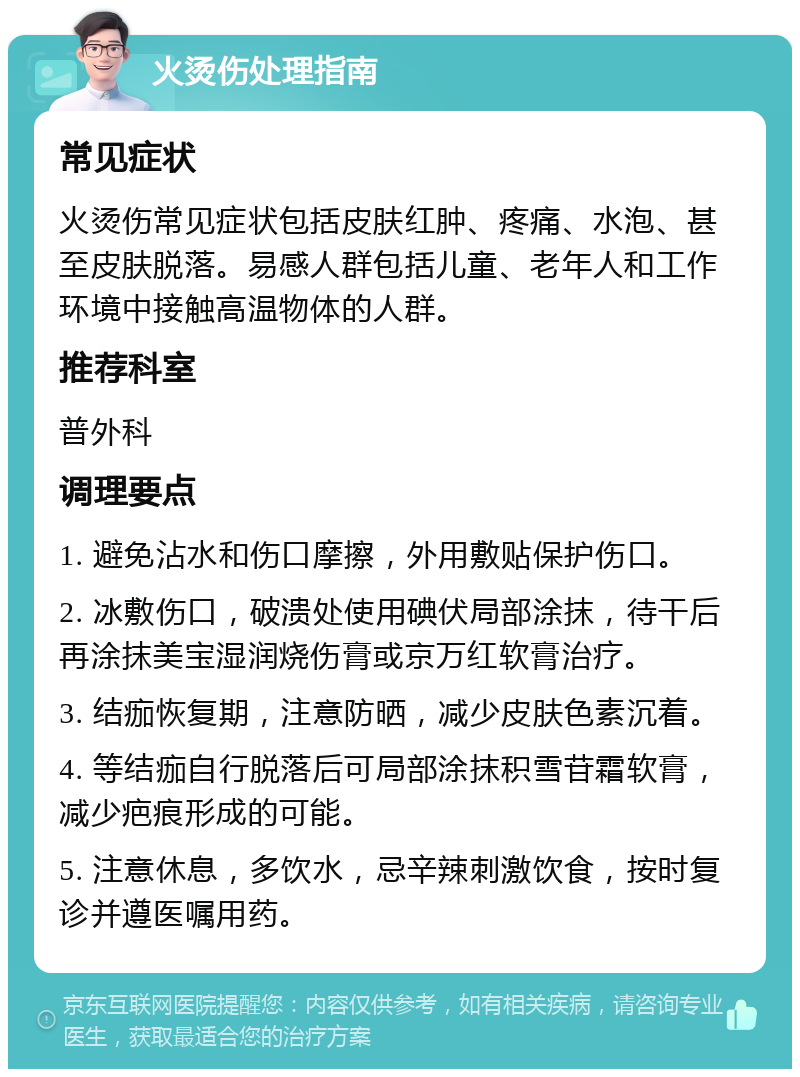 火烫伤处理指南 常见症状 火烫伤常见症状包括皮肤红肿、疼痛、水泡、甚至皮肤脱落。易感人群包括儿童、老年人和工作环境中接触高温物体的人群。 推荐科室 普外科 调理要点 1. 避免沾水和伤口摩擦，外用敷贴保护伤口。 2. 冰敷伤口，破溃处使用碘伏局部涂抹，待干后再涂抹美宝湿润烧伤膏或京万红软膏治疗。 3. 结痂恢复期，注意防晒，减少皮肤色素沉着。 4. 等结痂自行脱落后可局部涂抹积雪苷霜软膏，减少疤痕形成的可能。 5. 注意休息，多饮水，忌辛辣刺激饮食，按时复诊并遵医嘱用药。