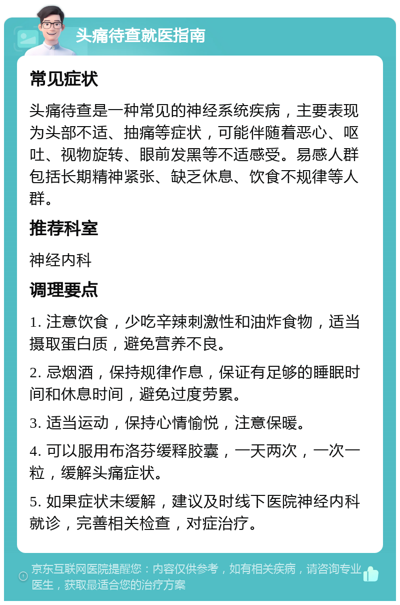 头痛待查就医指南 常见症状 头痛待查是一种常见的神经系统疾病，主要表现为头部不适、抽痛等症状，可能伴随着恶心、呕吐、视物旋转、眼前发黑等不适感受。易感人群包括长期精神紧张、缺乏休息、饮食不规律等人群。 推荐科室 神经内科 调理要点 1. 注意饮食，少吃辛辣刺激性和油炸食物，适当摄取蛋白质，避免营养不良。 2. 忌烟酒，保持规律作息，保证有足够的睡眠时间和休息时间，避免过度劳累。 3. 适当运动，保持心情愉悦，注意保暖。 4. 可以服用布洛芬缓释胶囊，一天两次，一次一粒，缓解头痛症状。 5. 如果症状未缓解，建议及时线下医院神经内科就诊，完善相关检查，对症治疗。