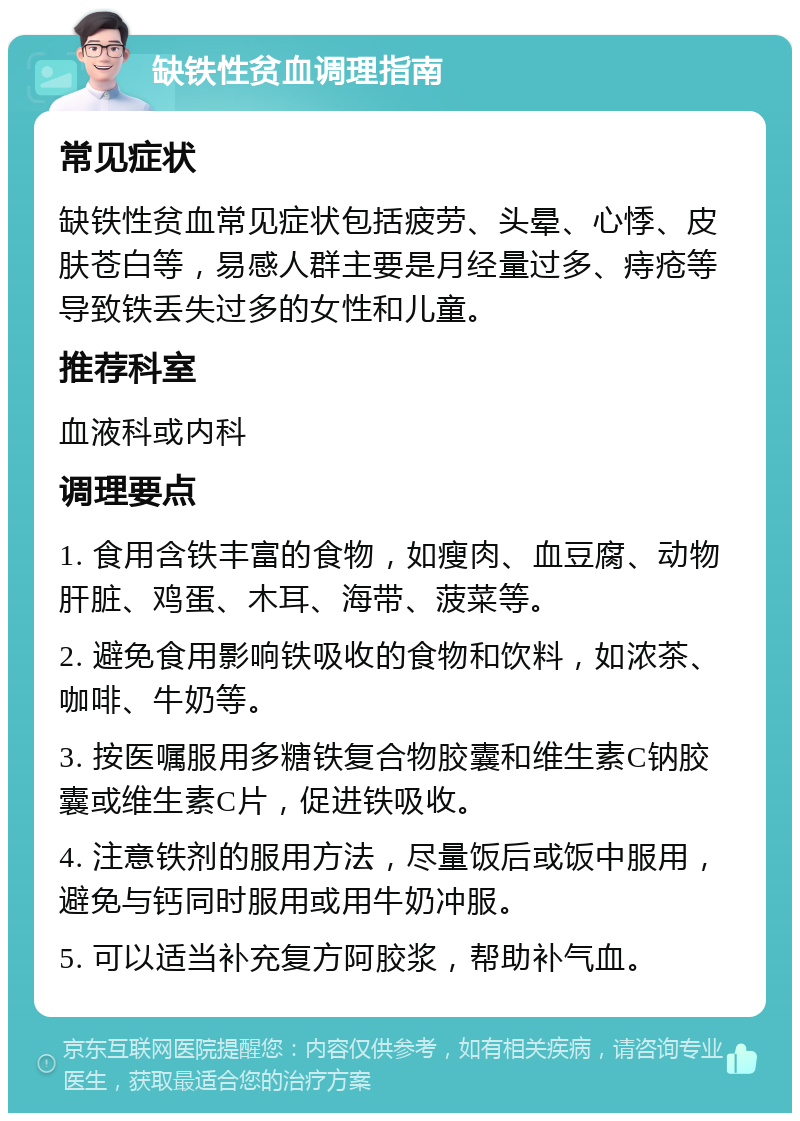 缺铁性贫血调理指南 常见症状 缺铁性贫血常见症状包括疲劳、头晕、心悸、皮肤苍白等，易感人群主要是月经量过多、痔疮等导致铁丢失过多的女性和儿童。 推荐科室 血液科或内科 调理要点 1. 食用含铁丰富的食物，如瘦肉、血豆腐、动物肝脏、鸡蛋、木耳、海带、菠菜等。 2. 避免食用影响铁吸收的食物和饮料，如浓茶、咖啡、牛奶等。 3. 按医嘱服用多糖铁复合物胶囊和维生素C钠胶囊或维生素C片，促进铁吸收。 4. 注意铁剂的服用方法，尽量饭后或饭中服用，避免与钙同时服用或用牛奶冲服。 5. 可以适当补充复方阿胶浆，帮助补气血。