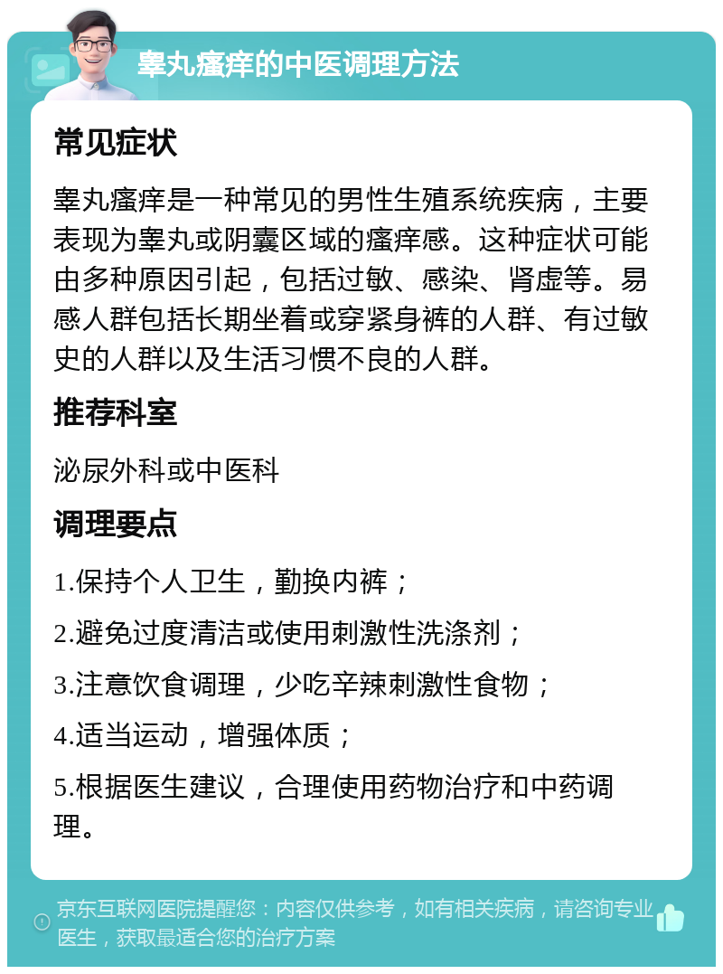 睾丸瘙痒的中医调理方法 常见症状 睾丸瘙痒是一种常见的男性生殖系统疾病，主要表现为睾丸或阴囊区域的瘙痒感。这种症状可能由多种原因引起，包括过敏、感染、肾虚等。易感人群包括长期坐着或穿紧身裤的人群、有过敏史的人群以及生活习惯不良的人群。 推荐科室 泌尿外科或中医科 调理要点 1.保持个人卫生，勤换内裤； 2.避免过度清洁或使用刺激性洗涤剂； 3.注意饮食调理，少吃辛辣刺激性食物； 4.适当运动，增强体质； 5.根据医生建议，合理使用药物治疗和中药调理。