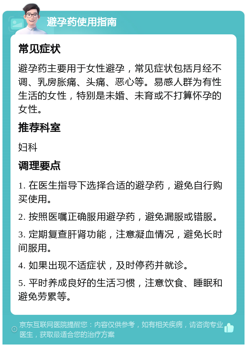 避孕药使用指南 常见症状 避孕药主要用于女性避孕，常见症状包括月经不调、乳房胀痛、头痛、恶心等。易感人群为有性生活的女性，特别是未婚、未育或不打算怀孕的女性。 推荐科室 妇科 调理要点 1. 在医生指导下选择合适的避孕药，避免自行购买使用。 2. 按照医嘱正确服用避孕药，避免漏服或错服。 3. 定期复查肝肾功能，注意凝血情况，避免长时间服用。 4. 如果出现不适症状，及时停药并就诊。 5. 平时养成良好的生活习惯，注意饮食、睡眠和避免劳累等。